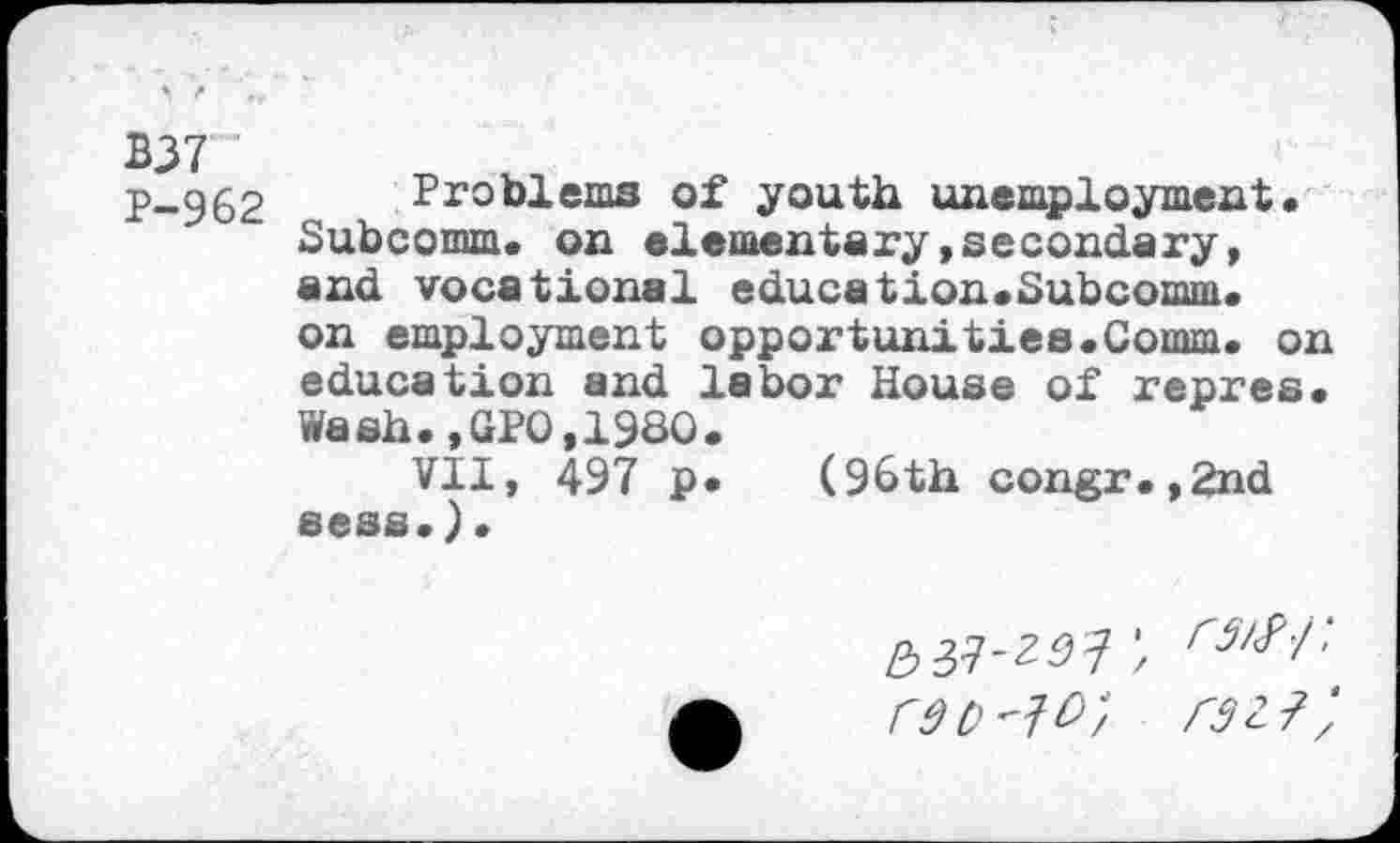 ﻿B37 '
p-962 Problems of youth unemployment• Subcomm. on elementary»secondary, and vocational education.Subcomm.
on employment opportunities.Comm. on education and labor House of repres. Wash.,GPO,1980.
VII, 497 p. (96th congr.,2nd sess.).
rdo^o; raz?',